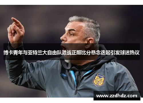 博卡青年与亚特兰大自由队激战正酣比分悬念迭起引发球迷热议