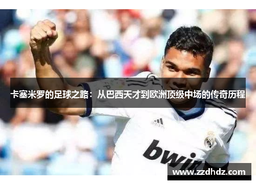 卡塞米罗的足球之路：从巴西天才到欧洲顶级中场的传奇历程
