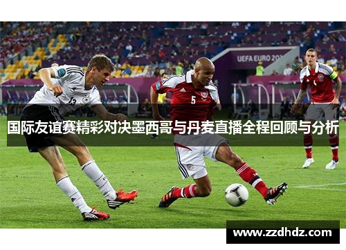 国际友谊赛精彩对决墨西哥与丹麦直播全程回顾与分析