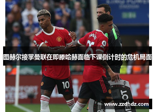 图赫尔接掌曼联在即滕哈赫面临下课倒计时的危机局面