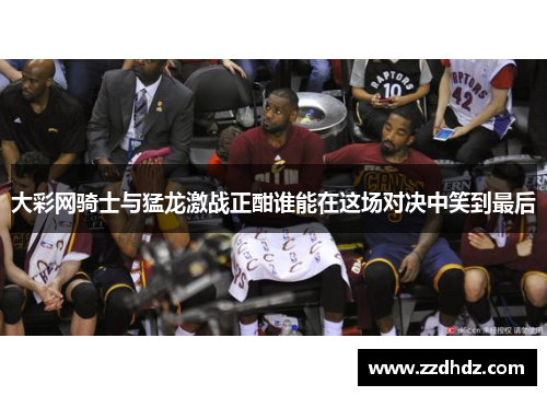 大彩网骑士与猛龙激战正酣谁能在这场对决中笑到最后