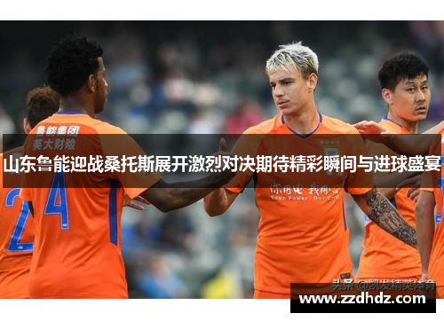 山东鲁能迎战桑托斯展开激烈对决期待精彩瞬间与进球盛宴