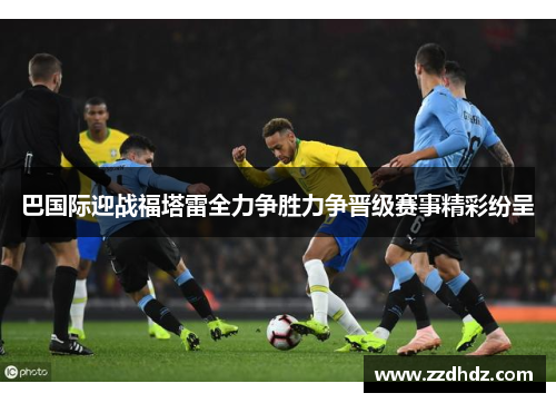 巴国际迎战福塔雷全力争胜力争晋级赛事精彩纷呈