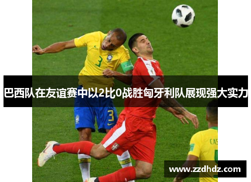 巴西队在友谊赛中以2比0战胜匈牙利队展现强大实力