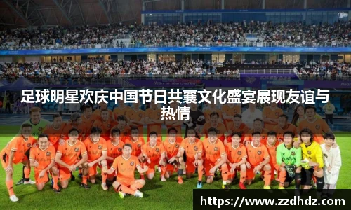 足球明星欢庆中国节日共襄文化盛宴展现友谊与热情